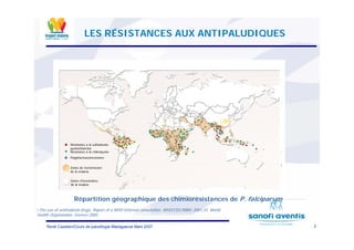 2René Cazetien/Cours de paludilogie-Madagascar Mars 2007
•The use of antimalarial drugs. Report of a WHO informal consultation. WHO/CDC/RBM/ 2001.33. World
Health Organization, Geneva 2000.
Répartition géographique des chimiorésistances de P. falciparum
LES RÉSISTANCES AUX ANTIPALUDIQUES
RRéésistancesistance àà lala sulfadoxinesulfadoxine
pyrimpyrimééthaminethamine
RRéésistancesistance àà la chloroquinela chloroquine
PolypharmacorPolypharmacoréésistancesistance
Zones de transmissionZones de transmission
de la malariade la malaria
Zones dZones d’’inexistanceinexistance
de la malariade la malaria
 
