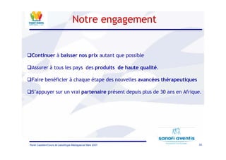 20René Cazetien/Cours de paludilogie-Madagascar Mars 2007
Notre engagement
Continuer à baisser nos prix autant que possible
Assurer à tous les pays des produits de haute qualité.
Faire benéficier à chaque étape des nouvelles avancées thérapeutiques
S’appuyer sur un vrai partenaire présent depuis plus de 30 ans en Afrique.
 