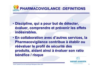 8René Cazetien/Cours de paludilogie-Madagascar Mars 2007
PHARMACOVIGILANCE :DEFINITIONSPHARMACOVIGILANCE :DEFINITIONS
•• Discipline, qui a pour but de dDiscipline, qui a pour but de déétecter,tecter,
éévaluer, comprendre et prvaluer, comprendre et préévenir les effetsvenir les effets
indindéésirables.sirables.
•• En collaboration avec dEn collaboration avec d’’autres services, laautres services, la
Pharmacovigilance contribuePharmacovigilance contribue àà éétablir outablir ou
rréééévaluer le profil de svaluer le profil de séécuritcuritéé desdes
produits, aidant ainsiproduits, aidant ainsi àà éévaluer son ratiovaluer son ratio
bbéénnééfice / risquefice / risque
?
 