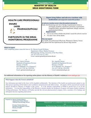 “PHARMWATCH”
MINISTRY OF HEALTH
DRUG MONITORING FORM
Report drug failure and adverse reactions with
medications and suspected counterfeit product
An adverse reaction occurs when the patient outcome is:
Death, life-threatening (real risk of dying), hospitalization (initial or
prolonged), disability (significant, persistent or permanent),
congenital defect, permanent impairment, allergic reactions,
gastrointestinal distress.
Report even if:
 You’re not certain whether the product caused the adverse reaction
 You don’t have all the details
Who can report?
Any health care professional (Physician, Pharmacist, Dentist, Nurse)
Any patient who has experienced an adverse drug reaction
Where to report:
After completing, please return this form to: Dr. Maxine Gossell-Williams
Department of Basic Medical Sciences
Pharmacology Section, University of the West Indies
Tel: 927-2216; fax 977-3823
Email: maxine.gossell@uwimona.edu.jm
or or
Mrs. Valerie Germain Ms. Angelika Steiner
Standards & Regulation Division Standards & Regulation Division
Ministry of Health Ministry of Health
45-47 Barbados Ave, Kingston 5 45-47 Barbados Ave, Kingston 5
Tel: 633-7150: fax: 630-3630 Tel: 633-7148 fax: 630-3630
Email: germainv@moh.gov.jm Email: steinera@moh.gov.jm
For additional information or for reporting online please visit the Ministry of Health’s website at www.moh.gov.jm
“PharmWatch” is a collaborative effort between the Ministry of Health
and
the Pharmacology Section of the University of the West Indies.
What happens when the Form is submitted?
Any information provided in this form will be handled confidentially. The identities of the health care professional, patient or any
other person reporting will be held in strict confidence and protected to the fullest extent. All reports will be assessed and causality
analysis decided by Ministry of Health in due course. It is the ultimate responsibility of MOH to decide how to act on the
information. It is also the responsibility of the Ministry to decide whether the incidences of reports will require further evaluation
of drug performance. The Ministry will further provide the relevant pharmaceutical company with a summary of its findings and
subsequent decision regarding intervention.
Prepared by: Maxine Gossell-Williams
Department of Basic Medical
Sciences Pharmacology Section
Princess Thomas Osbourne
Standards & Regulation Division
Ministry of Health
2009 May
 