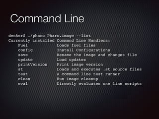 Command Line
denker$ ./pharo Pharo.image --list!
Currently installed Command Line Handlers:!
Fuel
Loads fuel files!
config...
