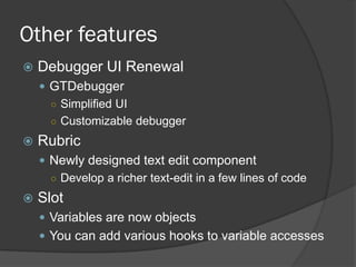 Other features
 Debugger UI Renewal
 GTDebugger
○ Simplified UI
○ Customizable debugger
 Rubric
 Newly designed text edit component
○ Develop a richer text-edit in a few lines of code
 Slot
 Variables are now objects
 You can add various hooks to variable accesses
 