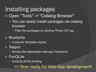 Installing packages
 Open "Tools" -> "Catalog Browser"
 You can easily install packages via catalog
browser
○ Filter the packages by clicking 'Pharo 5.0' tag
 Mustache
 A popular template engine
 Teapot
 Sinatra-like lightweight web-app framework
 PunQLite
 UnQLite (KVS) binding
=> Now ready for Web App development!
 