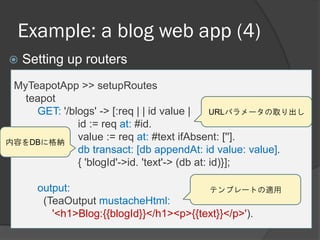 Example: a blog web app (4)
 Setting up routers
MyTeapotApp >> setupRoutes
teapot
GET: '/blogs' -> [:req | | id value |
id := req at: #id.
value := req at: #text ifAbsent: [''].
db transact: [db appendAt: id value: value].
{ 'blogId'->id. 'text'-> (db at: id)}];
output:
(TeaOutput mustacheHtml:
'<h1>Blog:{{blogId}}</h1><p>{{text}}</p>').
URLパラメータの取り出し
内容をDBに格納
テンプレートの適用
 