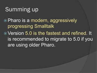 Summing up
 Pharo is a modern, aggressively
progressing Smalltalk
 Version 5.0 is the fastest and refined. It
is recommended to migrate to 5.0 if you
are using older Pharo.
 