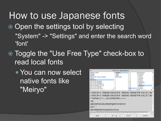 How to use Japanese fonts
 Open the settings tool by selecting
"System" -> "Settings" and enter the search word
'font'
 Toggle the "Use Free Type" check-box to
read local fonts
 You can now select
native fonts like
"Meiryo"
 