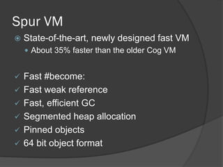 Spur VM
 State-of-the-art, newly designed fast VM
 About 35% faster than the older Cog VM
 Fast #become:
 Fast weak reference
 Fast, efficient GC
 Segmented heap allocation
 Pinned objects
 64 bit object format
 
