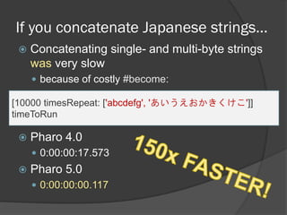 If you concatenate Japanese strings…
 Concatenating single- and multi-byte strings
was very slow
 because of costly #become:
[10000 timesRepeat: ['abcdefg', 'あいうえおかきくけこ']]
timeToRun
 Pharo 4.0
 0:00:00:17.573
 Pharo 5.0
 0:00:00:00.117
 