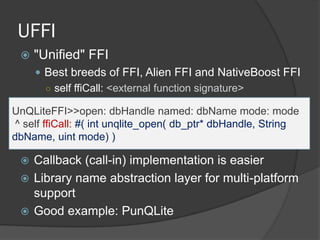 UFFI
 "Unified" FFI
 Best breeds of FFI, Alien FFI and NativeBoost FFI
○ self ffiCall: <external function signature>
 Callback (call-in) implementation is easier
 Library name abstraction layer for multi-platform
support
 Good example: PunQLite
UnQLiteFFI>>open: dbHandle named: dbName mode: mode
^ self ffiCall: #( int unqlite_open( db_ptr* dbHandle, String
dbName, uint mode) )
 