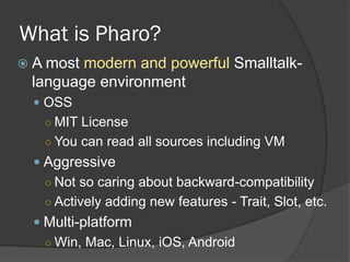 What is Pharo?
 A most modern and powerful Smalltalk-
language environment
 OSS
○ MIT License
○ You can read all sources...