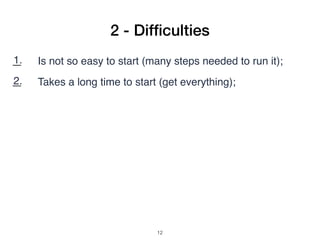 2 - Difﬁculties
1. Is not so easy to start (many steps needed to run it);
2. Takes a long time to start (get everything);
3. Download VMs to different OS (ARM, Linux, Win, OSX);
4. Need the same version on server/client;
5. Needs a keyboard/screen on Raspberry to install from
scratch;
6. No many application examples;
7. Search example code: copy and paste (pdf bad formatting);
!12
 