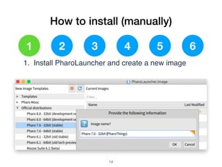 How to install (manually)
1 2 3 4 5 6
1. Install PharoLauncher and create a new image
!14
 