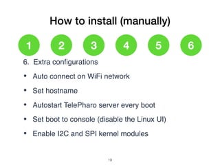 How to install (manually)
1 2 3 4 5 6
6. Extra conﬁgurations
• Auto connect on WiFi network
• Set hostname
• Autostart TelePharo server every boot
• Set boot to console (disable the Linux UI)
• Enable I2C and SPI kernel modules
!19
 