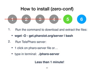 How to install (zero-conf)
1 2 3 4 5 6
1. Run the command to download and extract the ﬁles:
• wget -O - get.pharoiot.org/server | bash
2. Run TelePharo server:
• 1 click on pharo-server ﬁle or…
• type in terminal: ./pharo-server
Less than 1 minute!
!20
 