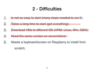 1. Is not so easy to start (many steps needed to run it);
2. Takes a long time to start (get everything);
3. Download VMs to different OS (ARM, Linux, Win, OSX);
4. Need the same version on server/client;
5. Needs a keyboard/screen on Raspberry to install from
scratch;
6. No many application examples;
7. Search example code: copy and paste (pdf bad formatting);
2 - Difﬁculties
!25
 