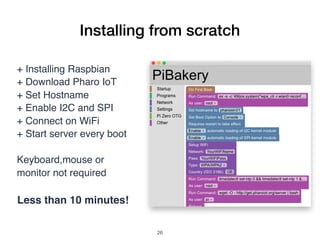 Installing from scratch
+ Installing Raspbian
+ Download Pharo IoT
+ Set Hostname
+ Enable I2C and SPI
+ Connect on WiFi
+ Start server every boot
Keyboard,mouse or
monitor not required
Less than 10 minutes!
!26
 