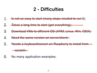 1. Is not so easy to start (many steps needed to run it);
2. Takes a long time to start (get everything);
3. Download VMs to different OS (ARM, Linux, Win, OSX);
4. Need the same version on server/client;
5. Needs a keyboard/screen on Raspberry to install from
scratch;
6. No many application examples;
7. Search example code: copy and paste (pdf bad formatting);
2 - Difﬁculties
!27
 