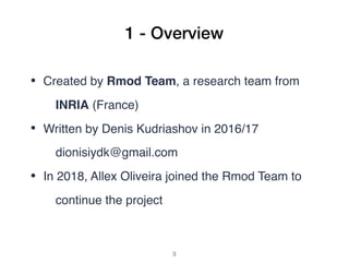 1 - Overview
• Created by Rmod Team, a research team from
INRIA (France)
• Written by Denis Kudriashov in 2016/17
dionisiydk@gmail.com
• In 2018, Allex Oliveira joined the Rmod Team to
continue the project 
!3
 
