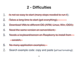 1. Is not so easy to start (many steps needed to run it);
2. Takes a long time to start (get everything);
3. Download VMs to different OS (ARM, Linux, Win, OSX);
4. Need the same version on server/client;
5. Needs a keyboard/screen on Raspberry to install from
scratch;
6. No many application examples;
7. Search example code: copy and paste (pdf bad formatting);
2 - Difﬁculties
!30
 
