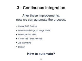 3 - Continuous Integration
After these improvements,
now we can automate the process:
• Create PDF Booklet
• Load PharoThings on image 32/64
• Download last VMs
• Create the 1 click-run ﬁles
• Zip everything
• Deploy
How to automate?
!33
 