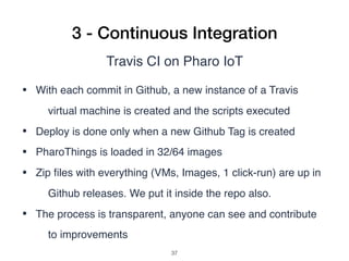 3 - Continuous Integration
Travis CI on Pharo IoT
• With each commit in Github, a new instance of a Travis
virtual machine is created and the scripts executed
• Deploy is done only when a new Github Tag is created
• PharoThings is loaded in 32/64 images
• Zip ﬁles with everything (VMs, Images, 1 click-run) are up in
Github releases. We put it inside the repo also.
• The process is transparent, anyone can see and contribute
to improvements
!37
 