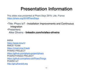 Presentation Information
This slides was presented at Pharo Days 2019, Lille, France
https://pharo.org/2019PharoDays
•Title: Pharo IoT - Installation Improvements and Continuous
Integration
•Presenters:
Allex Oliveira - linkedin.com/in/allex-oliveira
INRIA
https://www.inria.fr/
RMOD TEAM
https://rmod.inria.fr/web
PHARO PROJECT
https://github.com/pharo-project/pharo
PHAROTHINGS PROJECT
https://github.com/pharo-iot/PharoThings
PHARO IoT
http://get.pharoiot.org
!51
 