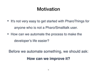 Motivation
• It's not very easy to get started with PharoThings for
anyone who is not a Pharo/Smalltalk user.
• How can we automate the process to make the
developer’s life easier?
Before we automate something, we should ask:
How can we improve it?
!6
 