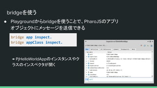 bridgeを使う
● Playgroundからbridgeを使うことで、PharoJSのアプリ
オブジェクトにメッセージを送信できる
bridge app inspect.
bridge appClass inspect.
→ PjHelloWorldAppのインスタンスやク
ラスのインスペクタが開く
 