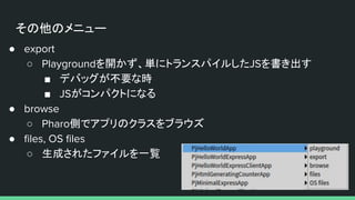 その他のメニュー
● export
○ Playgroundを開かず、単にトランスパイルしたJSを書き出す
■ デバッグが不要な時
■ JSがコンパクトになる
● browse
○ Pharo側でアプリのクラスをブラウズ
● ﬁles, OS ﬁles
○ 生成されたファイルを一覧
 