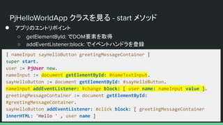 PjHelloWorldApp クラスを見る - start メソッド
● アプリのエントリポイント
○ getElementById: でDOM要素を取得
○ addEventListener:block: でイベントハンドラを登録
| nameInput sayHelloButton greetingMessageContainer |
super start.
user := PjUser new.
nameInput := document getElementById: #nameTextInput.
sayHelloButton := document getElementById: #sayHelloButton.
nameInput addEventListener: #change block: [ user name: nameInput value ].
greetingMessageContainer := document getElementById:
#greetingMessageContainer.
sayHelloButton addEventListener: #click block: [ greetingMessageContainer
innerHTML: 'Hello ' , user name ]
 