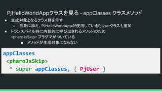 PjHelloWorldAppクラスを見る - appClasses クラスメソッド
● 生成対象となるクラス群を示す
○ 自身に加え、PJHelloWorldAppが使用しているPjUserクラスも追加
● トランスパイル時に内部的に呼び出されるメソッドのため
<pharoJsSkip> プラグマがついている
■ メソッドが生成対象にならない
appClasses
<pharoJsSkip>
^ super appClasses, { PjUser }
 