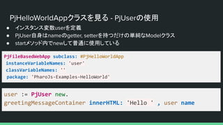 PjHelloWorldAppクラスを見る - PjUserの使用
● インスタンス変数userを定義
● PjUser自身はnameのgetter, setterを持つだけの単純なModelクラス
● startメソッド内でnewして普通に使用している
PjFileBasedWebApp subclass: #PjHelloWorldApp
instanceVariableNames: 'user'
classVariableNames: ''
package: 'PharoJs-Examples-HelloWorld'
user := PjUser new.
greetingMessageContainer innerHTML: 'Hello ' , user name
 