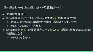 Smalltalk から JavaScript への変換ルール
● 大体は想像通り
● SmalltalkのメソッドはJavaScript側では pj_ の接頭辞がつく
○ 既存のJavaScriptの関数名と衝突しないようにするため
○ MNUもシミュレートされる
● Smalltalk側で js_ の接頭辞をつけておくと js_ が取れた形でJavaScript
の関数になる
○ MNUにならない
 