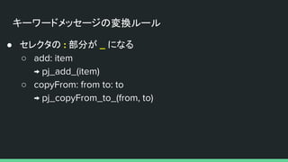 キーワードメッセージの変換ルール
● セレクタの : 部分が _ になる
○ add: item
→ pj_add_(item)
○ copyFrom: from to: to
→ pj_copyFrom_to_(from, to)
 