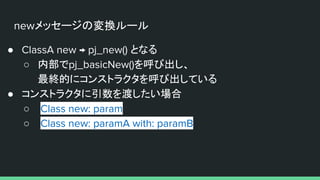 newメッセージの変換ルール
● ClassA new → pj_new() となる
○ 内部でpj_basicNew()を呼び出し、
最終的にコンストラクタを呼び出している
● コンストラクタに引数を渡したい場合
○ Class new: param
○ Class new: paramA with: paramB
 