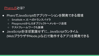 PharoJSとは?
● PharoでJavaScriptのアプリケーションを開発できる環境
○ Smalltalk → JS へのトランスパイラ
○ PlaygroundからJSオブジェクトへメッセージ送信
○ テストフレームワークも装備
● JavaScriptをほぼ意識せずに、JavaScriptランタイム
(WebブラウザやNode.jsなど)で動作するアプリを開発できる
 