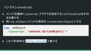 インラインJavaScript
● メソッド定義時に javascript: プラグマを指定することでJavaScriptをその
まま書ける
● 例: log: anObject メソッドの実体を console.dir(anObject) にする
log: anObject
<javascript: 'console.dir(anObject)'>
● これで利用時は self log: someObj と書ける
 