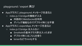 playground / export 再び
● Appクラスに playground メッセージを送ると
○ index.js にbridgeの機能が入る
■ 内部的にWebSocketを利用
■ デバッグ機能なのでデプロイ時には不要
● Appクラスに exportApp メッセージを送ると
○ index.js にbridge は入らない
■ Smalltalkの基本クラス群は入ったまま
■ デプロイ時にはこちらを使う
■ terserなどでminifyする
 