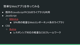 簡単なWebアプリを作ってみる
● 既存のJavaScriptやCSSのライブラリも利用
● JavaScript
○ Mithril.js
■ SPA用の軽量なWebコンポーネント系のライブラリ
● CSS
○ Bulma
■ レスポンシブ対応の軽量なCSSフレームワーク
 