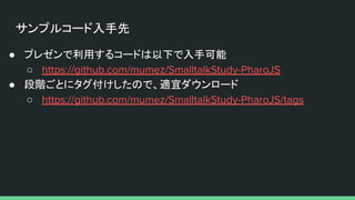 サンプルコード入手先
● プレゼンで利用するコードは以下で入手可能
○ https://github.com/mumez/SmalltalkStudy-PharoJS
● 段階ごとにタグ付けしたので、適宜ダウンロード
○ https://github.com/mumez/SmalltalkStudy-PharoJS/tags
 
