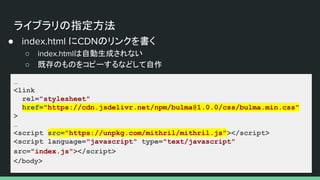 ライブラリの指定方法
● index.html にCDNのリンクを書く
○ index.htmlは自動生成されない
○ 既存のものをコピーするなどして自作
…
<link
rel="stylesheet"
href="https://cdn.jsdelivr.net/npm/bulma@1.0.0/css/bulma.min.css"
>
…
<script src="https://unpkg.com/mithril/mithril.js"></script>
<script language="javascript" type="text/javascript"
src="index.js"></script>
</body>
 