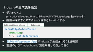 index.jsの生成先を設定
● デフォルトは
pharo-local/iceberg/PharoJS/PharoJS/HTML/(package名)/(class名)
● 階層が深すぎるのでイメージ直下/(class名)とする
defaultAppFolderParent
<pharoJsSkip>
^ '.' asFileReference
SsMithrilApp class
● SsMithrilApp exportApp でindex.jsが生成されることを確認
● 前述のように index.html は別途用意して自分で置く
defaults
 