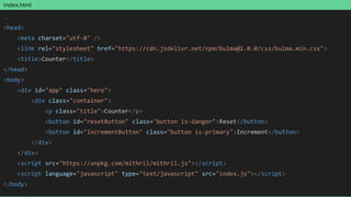 index.html
…
<head>
<meta charset="utf-8" />
<link rel="stylesheet" href="https://cdn.jsdelivr.net/npm/bulma@1.0.0/css/bulma.min.css">
<title>Counter</title>
</head>
<body>
<div id="app" class="hero">
<div class="container">
<p class="title">Counter</p>
<button id="resetButton" class="button is-danger">Reset</button>
<button id="incrementButton" class="button is-primary">Increment</button>
</div>
</div>
<script src="https://unpkg.com/mithril/mithril.js"></script>
<script language="javascript" type="text/javascript" src="index.js"></script>
</body>
 