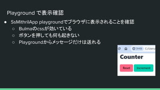 Playground で表示確認
● SsMithrilApp playgroundでブラウザに表示されることを確認
○ Bulmaのcssが効いている
○ ボタンを押しても何も起きない
○ Playgroundからメッセージだけは送れる
 