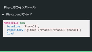 PharoJSのインストール
Metacello new
baseline: 'PharoJS';
repository:'github://PharoJS/PharoJS:pharo11';
load
● Playgroundで"do it"
 