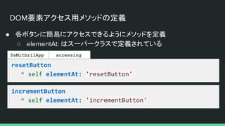 DOM要素アクセス用メソッドの定義
● 各ボタンに簡易にアクセスできるようにメソッドを定義
○ elementAt: はスーパークラスで定義されている
resetButton
^ self elementAt: 'resetButton'
SsMithrilApp
incrementButton
^ self elementAt: 'incrementButton'
accessing
 