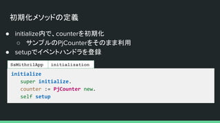 初期化メソッドの定義
● initialize内で、counterを初期化
○ サンプルのPjCounterをそのまま利用
● setupでイベントハンドラを登録
initialize
super initialize.
counter := PjCounter new.
self setup
SsMithrilApp initialization
 