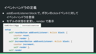 イベントハンドラの定義
● addEventListener:block:で、ボタンのclickイベントに対して
イベントハンドラを登録
● モデルの状態を変更し、render で表示
setup
self resetButton addEventListener: #click block: [
counter reset.
self render ].
self incrementButton addEventListener: #click block: [
counter increment.
self render ].
self render
SsMithrilApp initialization
 