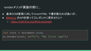 renderメソッド実装の前に...
● 基本DOM要素に対してinnerHTML: で書き換えれば良いが...
● Mithril.js のAPIを使ってエレガントに済ませたい!
○ https://mithril.js.org/#live-example
var root = document.body
m.render(root, m("h1", "My first app"))
 