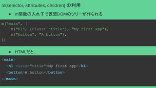 m("main", [
m("h1", {class: "title"}, "My first app"),
m("button", "A button"),
])
<main>
<h1 class="title">My first app</h1>
<button>A button</button>
</main>
m(selector, attributes, children) の利用
● m関数の入れ子で仮想DOMのツリーが作られる
● HTMLだと...
 